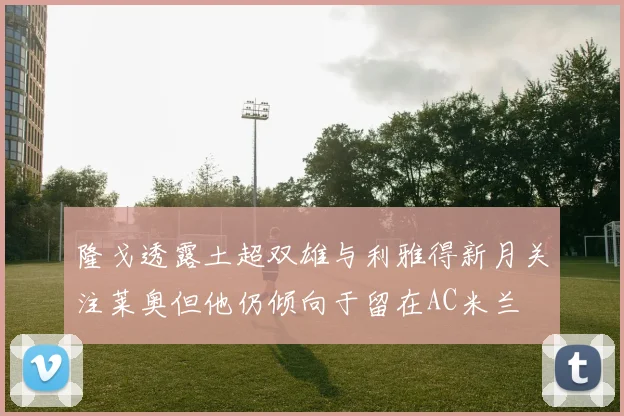 隆戈透露土超双雄与利雅得新月关注莱奥但他仍倾向于留在AC米兰