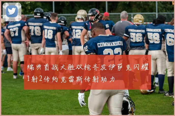 瑞典首战大胜双枪齐发伊萨克闪耀1射2传约克雷斯传射助力