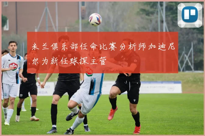 米兰俱乐部任命比赛分析师加迪尼尔为新任球探主管
