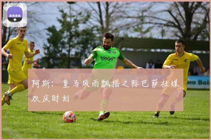 阿斯：皇马风雨飘摇之际巴萨社媒欢庆时刻
