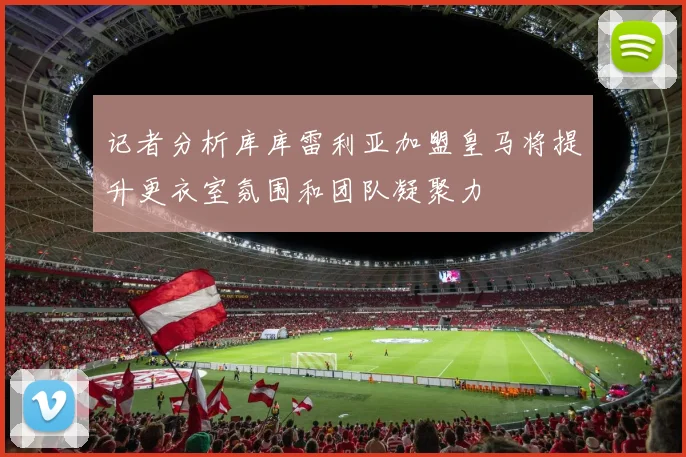 记者分析库库雷利亚加盟皇马将提升更衣室氛围和团队凝聚力
