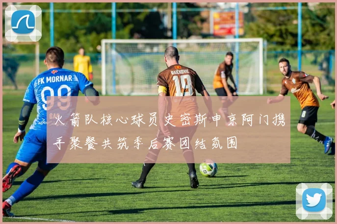 火箭队核心球员史密斯申京阿门携手聚餐共筑季后赛团结氛围