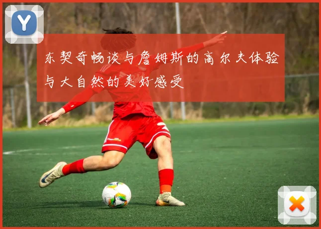 东契奇畅谈与詹姆斯的高尔夫体验与大自然的美好感受