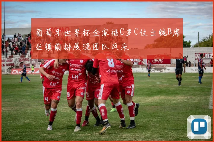 葡萄牙世界杯全家福C罗C位出镜B席坐镇前排展现团队风采