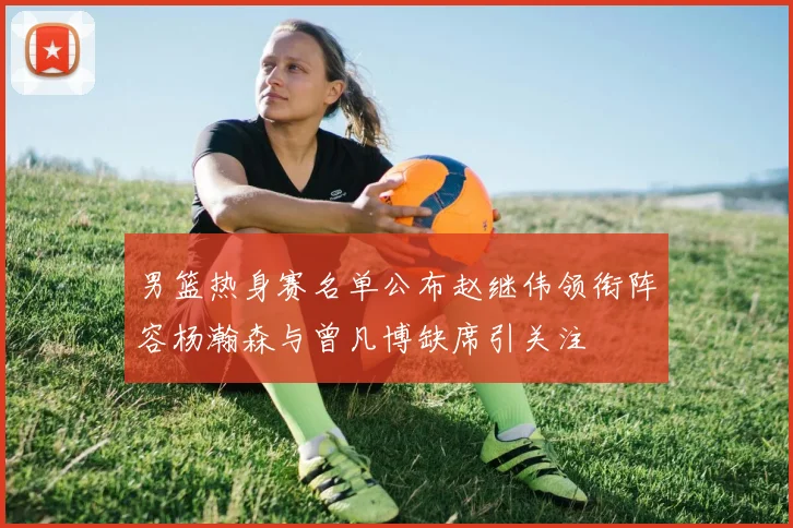 男篮热身赛名单公布赵继伟领衔阵容杨瀚森与曾凡博缺席引关注