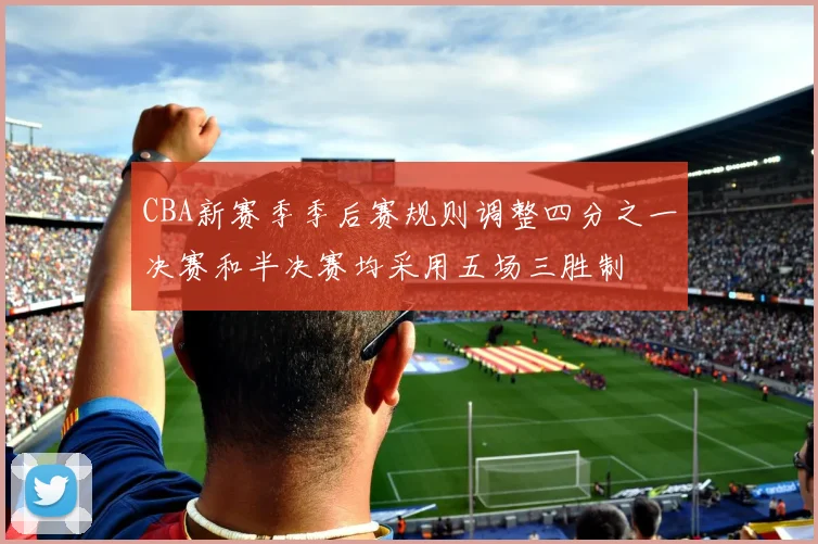 CBA新赛季季后赛规则调整四分之一决赛和半决赛均采用五场三胜制