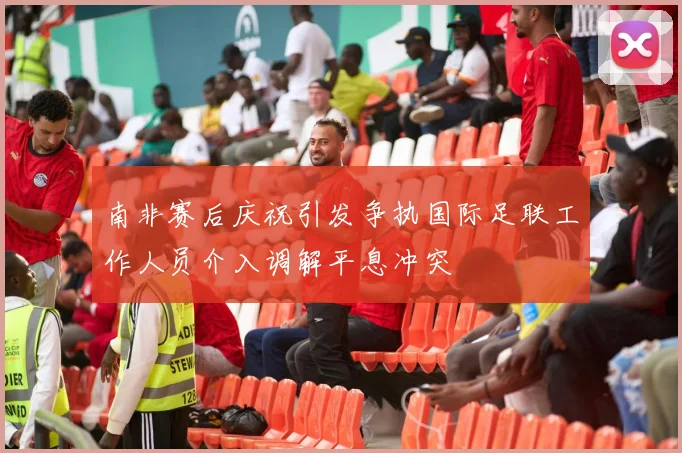 南非赛后庆祝引发争执国际足联工作人员介入调解平息冲突