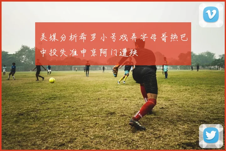 美媒分析希罗小号戏弄字母哥热巴中投失准申京阿门遭殃