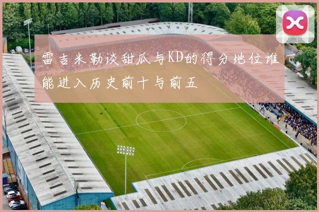 雷吉米勒谈甜瓜与KD的得分地位谁能进入历史前十与前五