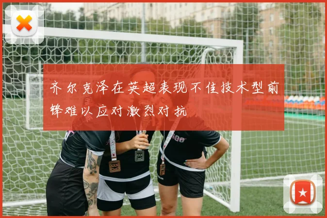 齐尔克泽在英超表现不佳技术型前锋难以应对激烈对抗