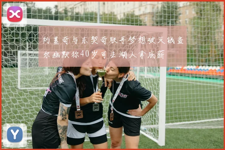 约基奇与东契奇联手梦想破灭钱查尔幽默称40岁可去湖人拿底薪