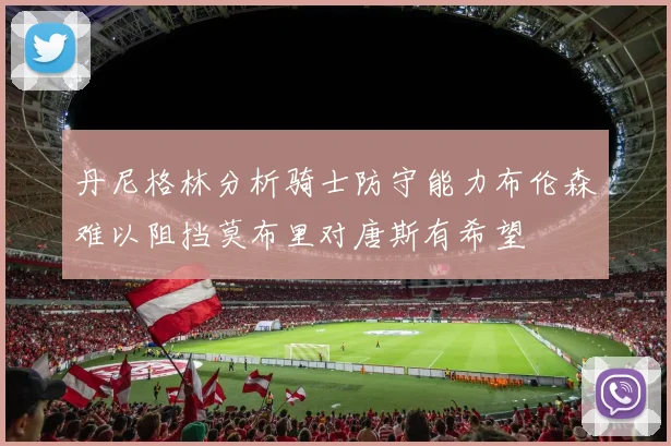 丹尼格林分析骑士防守能力布伦森难以阻挡莫布里对唐斯有希望