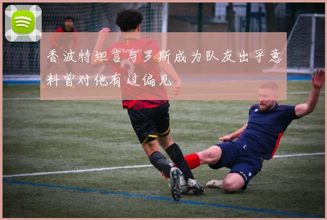 香波特坦言与罗斯成为队友出乎意料曾对他有过偏见