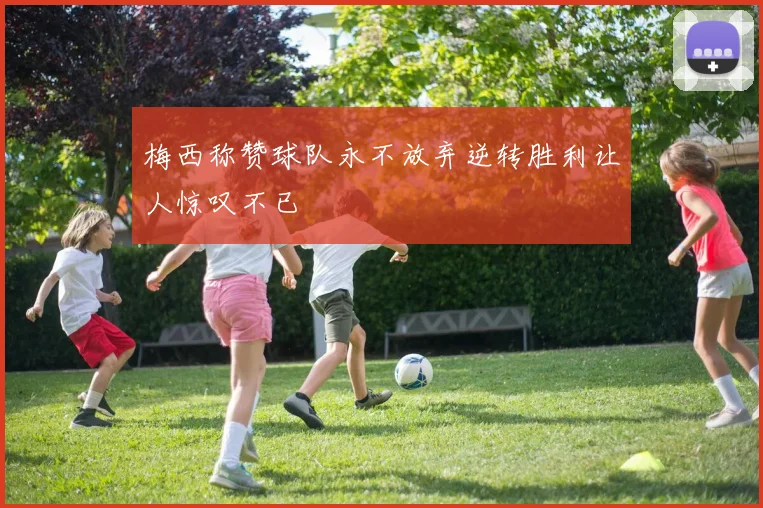 梅西称赞球队永不放弃逆转胜利让人惊叹不已