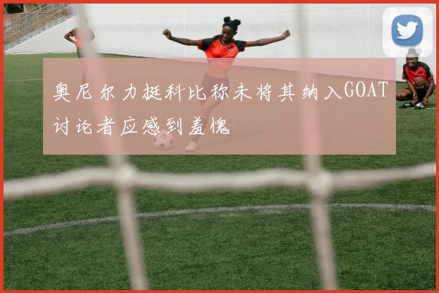 奥尼尔力挺科比称未将其纳入GOAT讨论者应感到羞愧