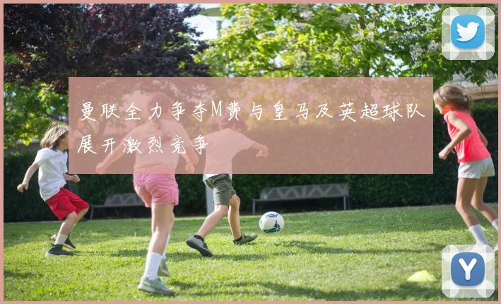 曼联全力争夺M费与皇马及英超球队展开激烈竞争