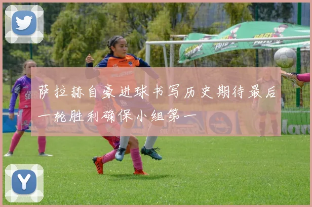 萨拉赫自豪进球书写历史期待最后一轮胜利确保小组第一