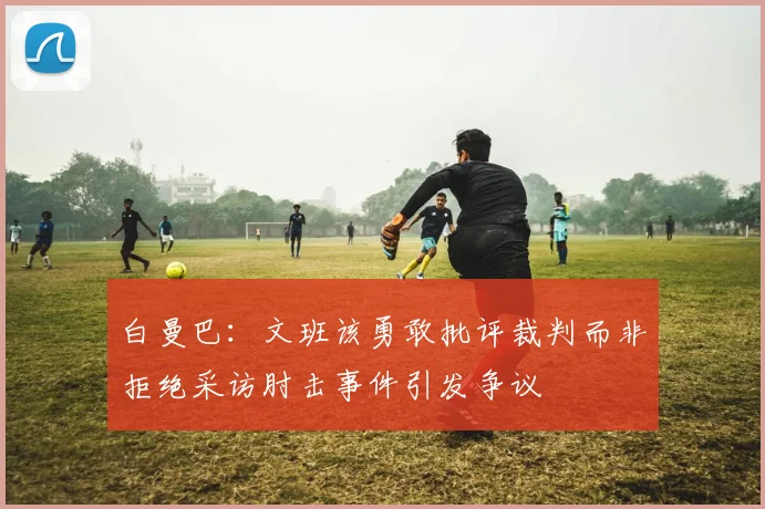 白曼巴：文班该勇敢批评裁判而非拒绝采访肘击事件引发争议