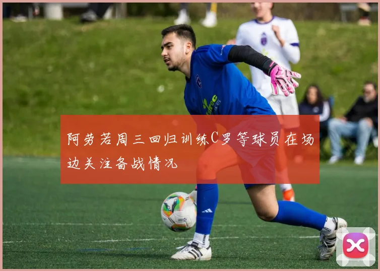 阿劳若周三回归训练C罗等球员在场边关注备战情况