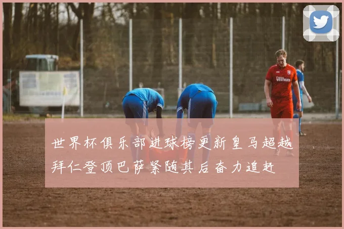 世界杯俱乐部进球榜更新皇马超越拜仁登顶巴萨紧随其后奋力追赶