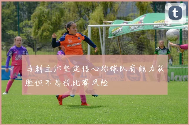 马刺主帅坚定信心称球队有能力获胜但不忽视比赛风险
