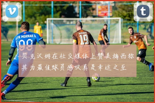 贝克汉姆在社交媒体上赞美梅西称其为最佳球员感叹真是幸运之至