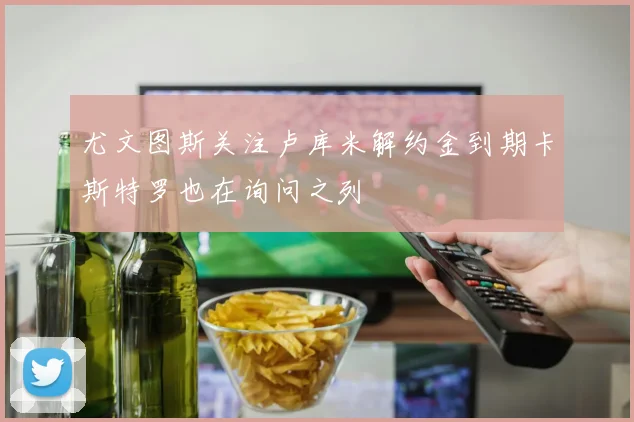 尤文图斯关注卢库米解约金到期卡斯特罗也在询问之列