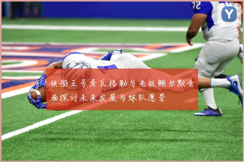 快船五号秀瓦格勒与老板鲍尔默会面探讨未来发展与球队愿景