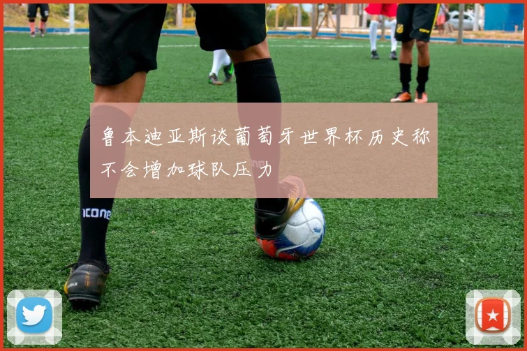 鲁本迪亚斯谈葡萄牙世界杯历史称不会增加球队压力