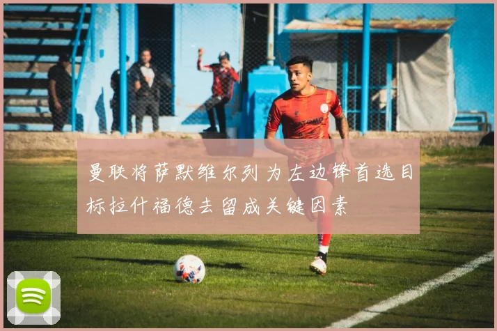 曼联将萨默维尔列为左边锋首选目标拉什福德去留成关键因素