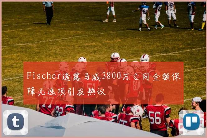 Fischer透露马威3800万合同全额保障无选项引发热议