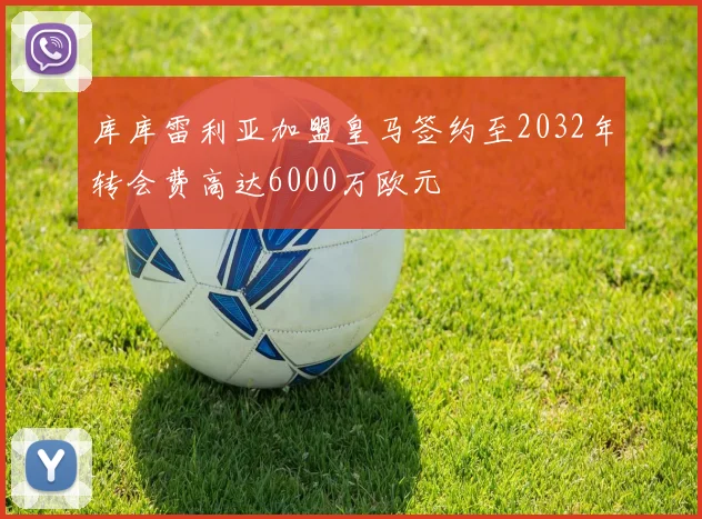 库库雷利亚加盟皇马签约至2032年转会费高达6000万欧元