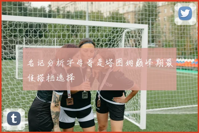 名记分析字母哥是塔图姆巅峰期最佳搭档选择