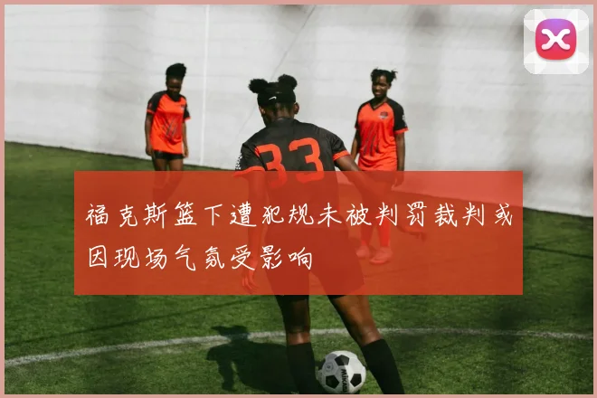 福克斯篮下遭犯规未被判罚裁判或因现场气氛受影响
