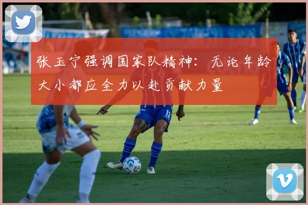 张玉宁强调国家队精神：无论年龄大小都应全力以赴贡献力量