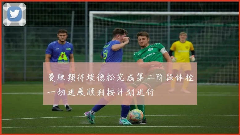 曼联期待埃德松完成第二阶段体检一切进展顺利按计划进行