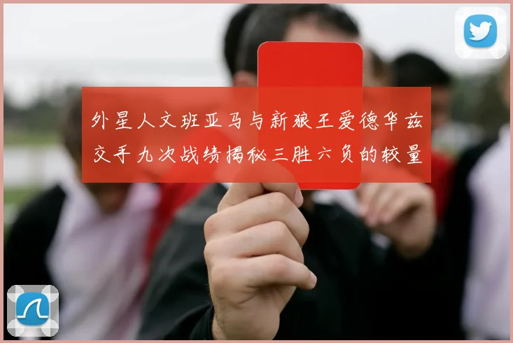外星人文班亚马与新狼王爱德华兹交手九次战绩揭秘三胜六负的较量分析